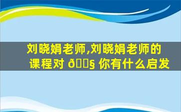 刘晓娟老师,刘晓娟老师的课程对 🐧 你有什么启发